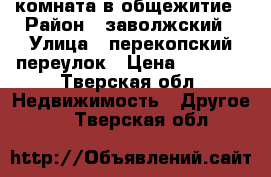 комната в общежитие › Район ­ заволжский › Улица ­ перекопский переулок › Цена ­ 5 500 - Тверская обл. Недвижимость » Другое   . Тверская обл.